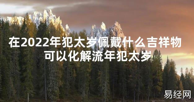 【太岁知识】在2024年犯太岁佩戴什么吉祥物 可以化解流年犯太岁,最新太岁